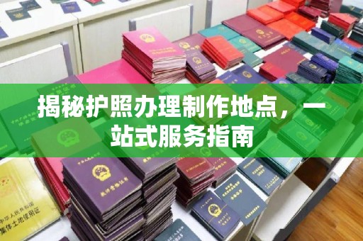余江揭秘护照办理制作地点，一站式服务指南