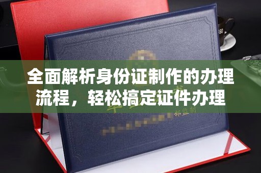 余江全面解析身份证制作的办理流程，轻松搞定证件办理