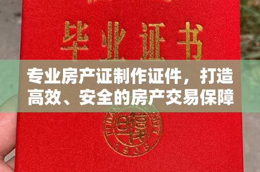 余江专业房产证制作证件，打造高效、安全的房产交易保障