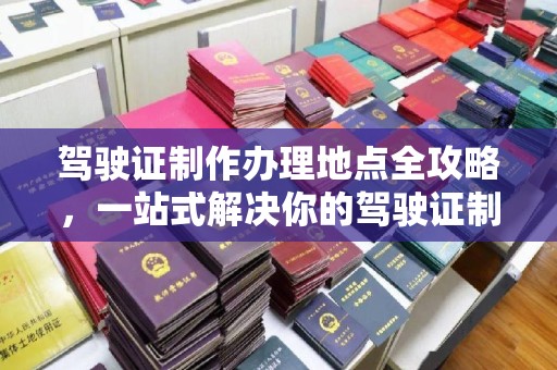 余江驾驶证制作办理地点全攻略，一站式解决你的驾驶证制作需求