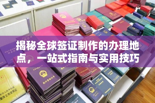 余江揭秘全球签证制作的办理地点，一站式指南与实用技巧