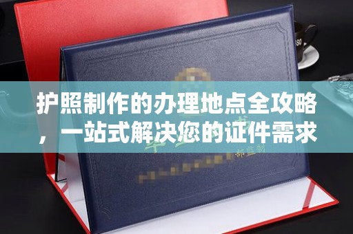 余江护照制作的办理地点全攻略，一站式解决您的证件需求