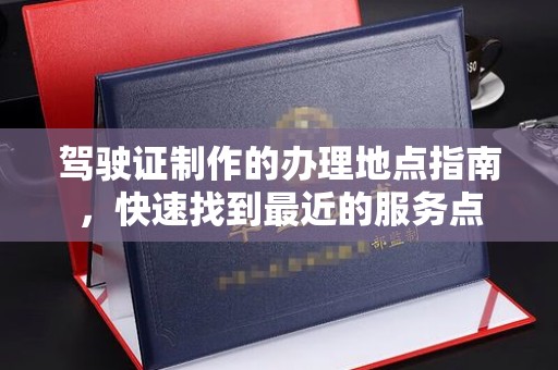 余江驾驶证制作的办理地点指南，快速找到最近的服务点
