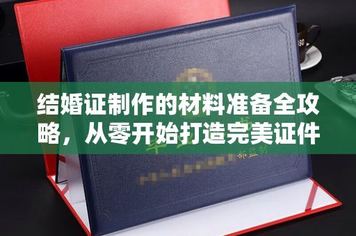 余江结婚证制作的材料准备全攻略，从零开始打造完美证件