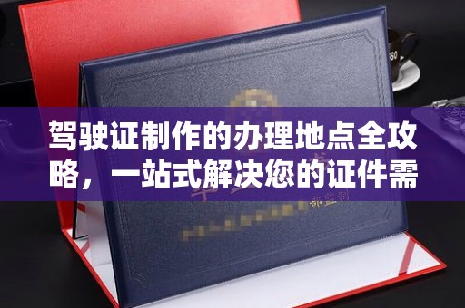 余江驾驶证制作的办理地点全攻略，一站式解决您的证件需求